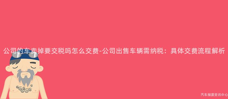公司的车卖掉要交税吗怎么交费-公司出售车辆需纳税：具体交费流程解析