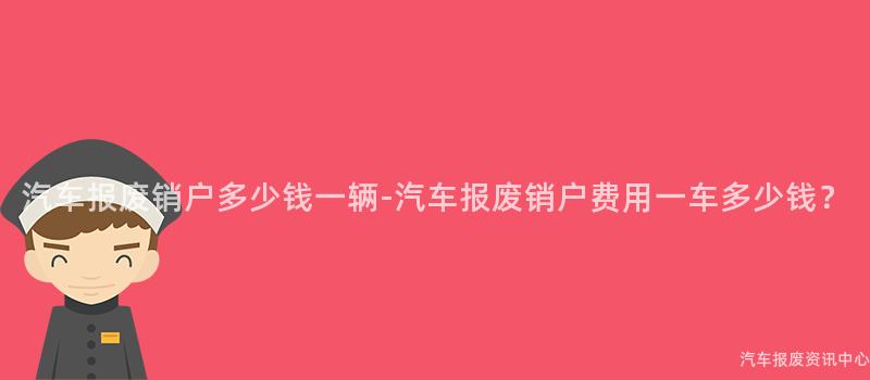 汽车报废销户多少钱一辆-汽车报废销户费用一车多少钱？