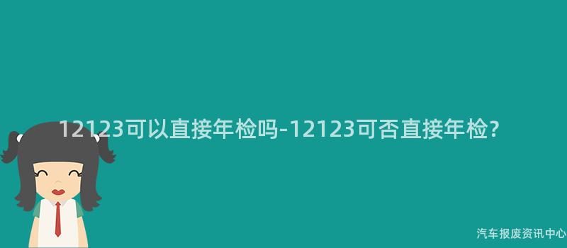 12123可以直接年检吗-12123可否直接年检？