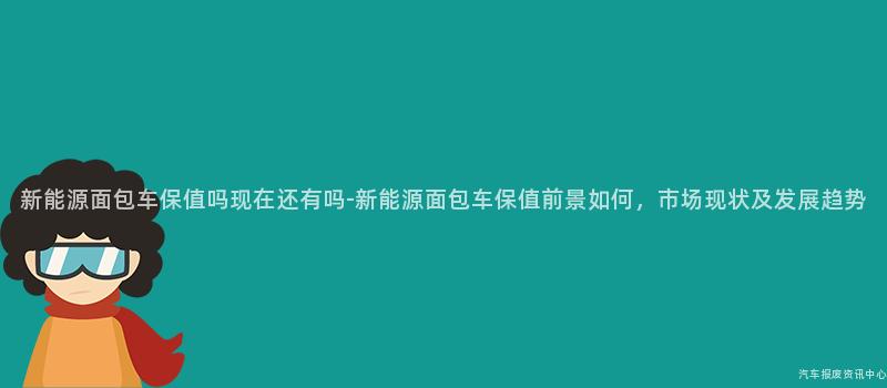 新能源面包车保值吗现在还有吗-新能源面包车保值前景如何，市场现状及发展趋势