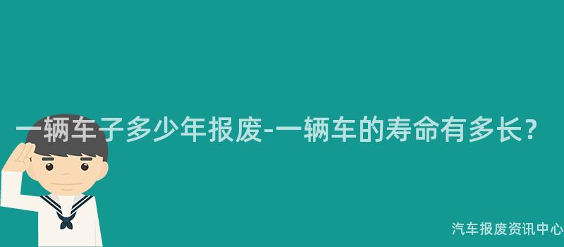 一辆车子多少年报废-一辆车的寿命有多长？