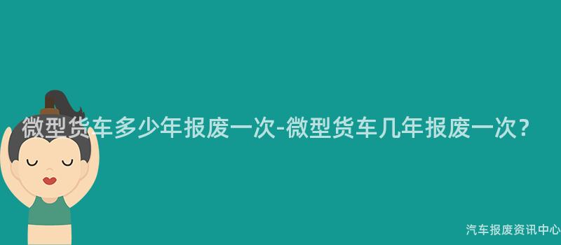 微型货车多少年报废一次-微型货车几年报废一次？