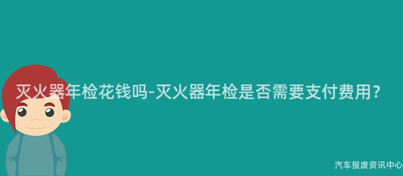 灭火器年检花钱吗-灭火器年检是否需要支付费用？