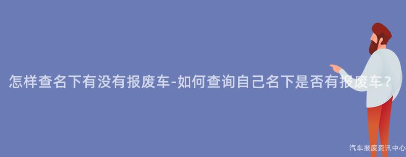 怎样查名下有没有报废车-如何查询自己名下是否有报废车？
