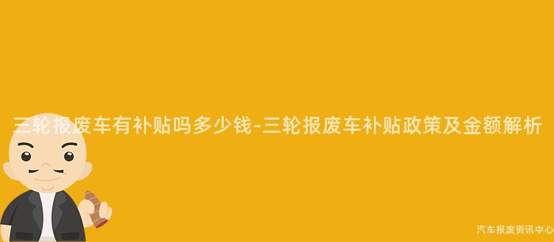 三轮报废车有补贴吗多少钱-三轮报废车补贴政策及金额解析