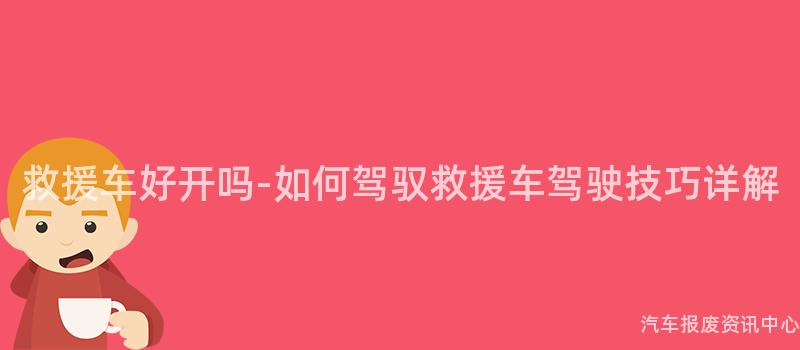 救援车好开吗-如何驾驭救援车驾驶技巧详解