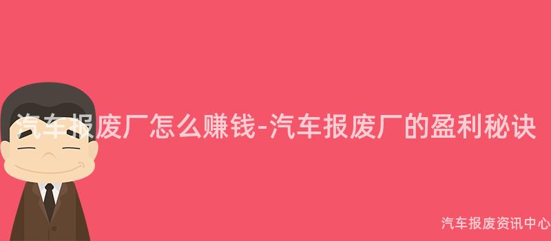 汽车报废厂怎么赚钱-汽车报废厂的盈利秘诀