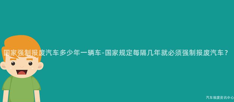 国家强制报废汽车多少年一辆车-国家规定每隔几年就必须强制报废汽车？