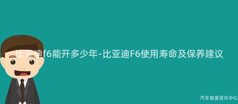比亚迪f6能开多少年-比亚迪F6使用寿命及保养建议