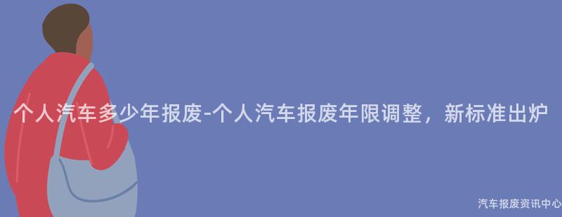 个人汽车多少年报废-个人汽车报废年限调整，新标准出炉