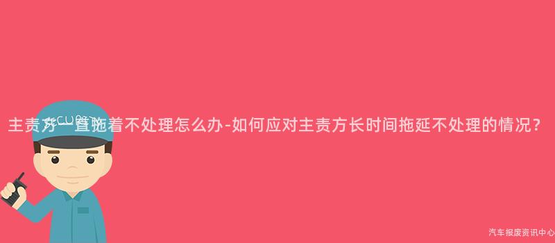 主责方一直拖着不处理怎么办-如何应对主责方长时间拖延不处理的情况？