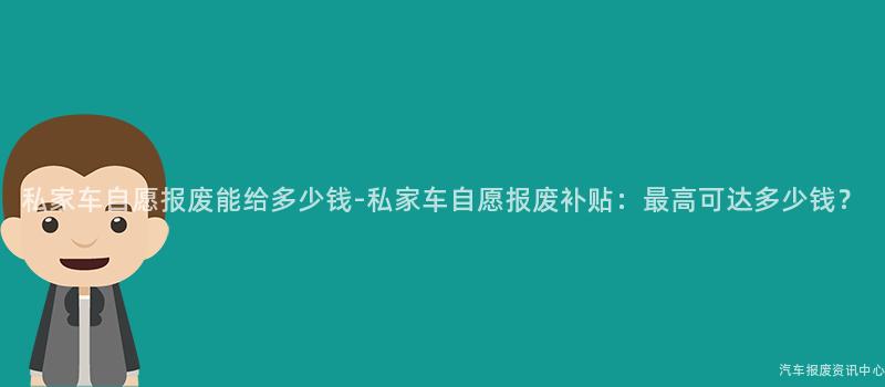 私家车自愿报废能给多少钱-私家车自愿报废补贴：最高可达多少钱？