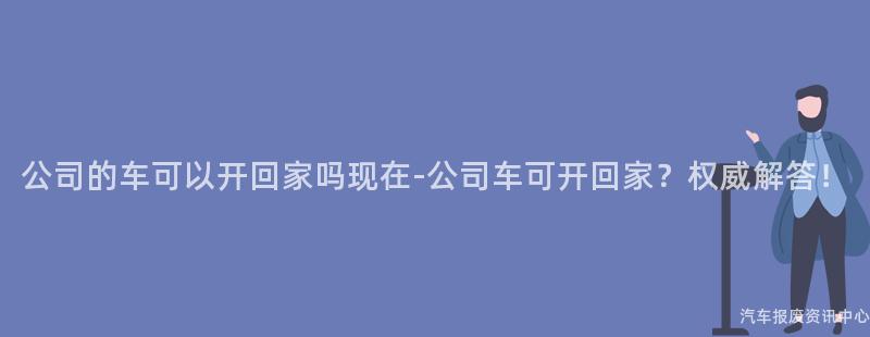 公司的车可以开回家吗现在-公司车可开回家？权威解答！
