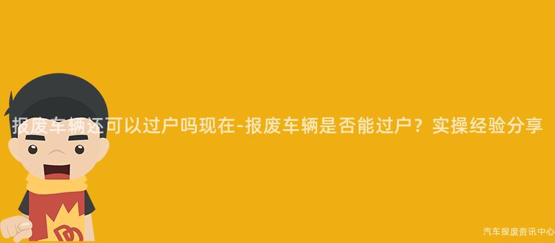 报废车辆还可以过户吗现在-报废车辆是否能过户？实操经验分享
