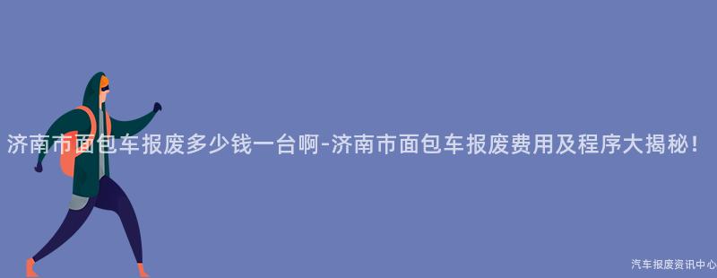 济南市面包车报废多少钱一台啊-济南市面包车报废费用及程序大揭秘！
