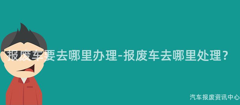 报废车要去哪里办理-报废车去哪里处理？