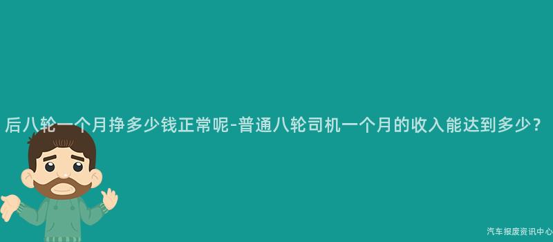 后八轮一个月挣多少钱正常呢-普通八轮司机一个月的收入能达到多少？