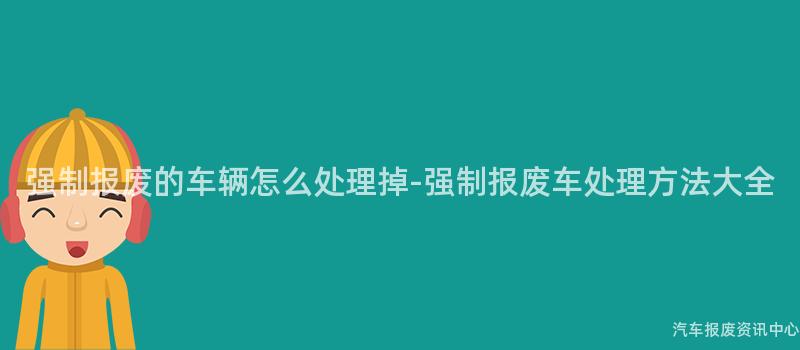 强制报废的车辆怎么处理掉-强制报废车处理方法大全