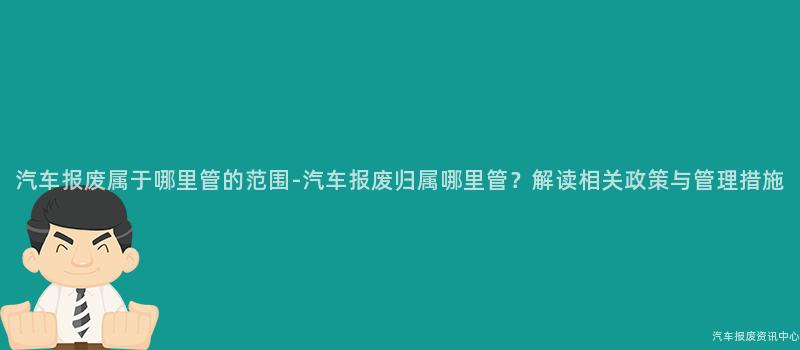 汽车报废属于哪里管的范围-汽车报废归属哪里管？解读相关政策与管理措施