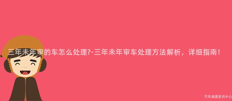 三年未年审的车怎么处理?-三年未年审车处理方法解析，详细指南！