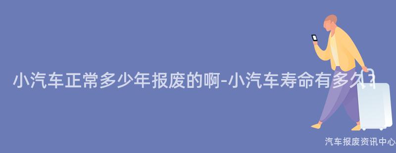 小汽车正常多少年报废的啊-小汽车寿命有多久？