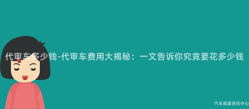 代审车多少钱-代审车费用大揭秘：一文告诉你究竟要花多少钱