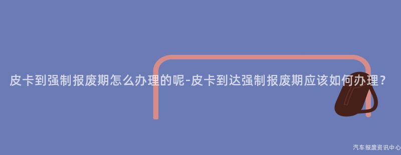 皮卡到强制报废期怎么办理的呢-皮卡到达强制报废期应该如何办理？