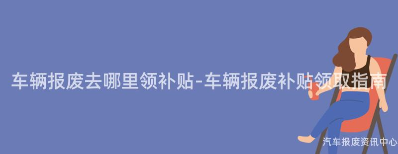 车辆报废去哪里领补贴-车辆报废补贴领取指南