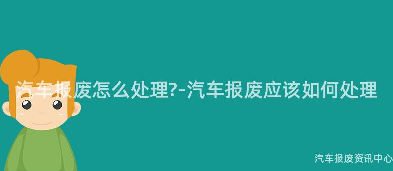 汽车报废怎么处理?-汽车报废应该如何处理