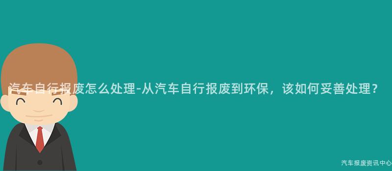 汽车自行报废怎么处理-从汽车自行报废到环保，该如何妥善处理？