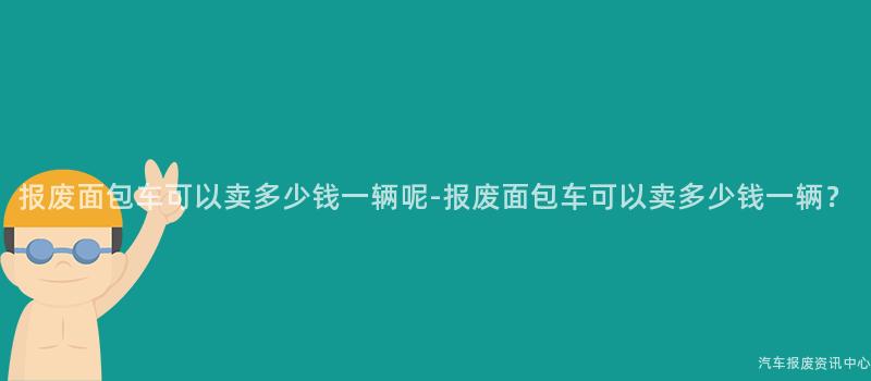 报废面包车可以卖多少钱一辆呢-报废面包车可以卖多少钱一辆？