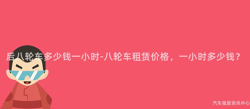 后八轮车多少钱一小时-八轮车租赁价格，一小时多少钱？