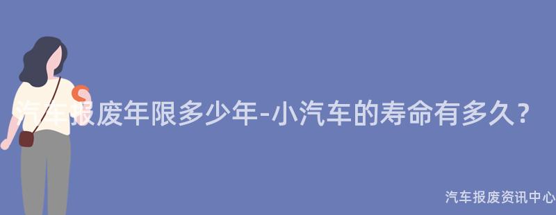 汽车报废年限多少年-小汽车的寿命有多久？