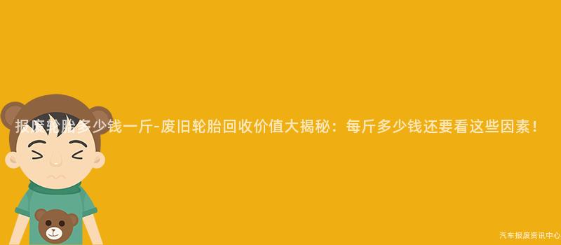 报废轮胎多少钱一斤-废旧轮胎回收价值大揭秘：每斤多少钱还要看这些因素！
