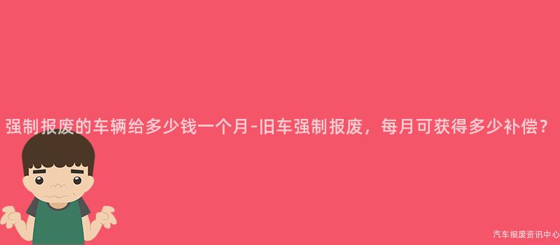 强制报废的车辆给多少钱一个月-旧车强制报废，每月可获得多少补偿？