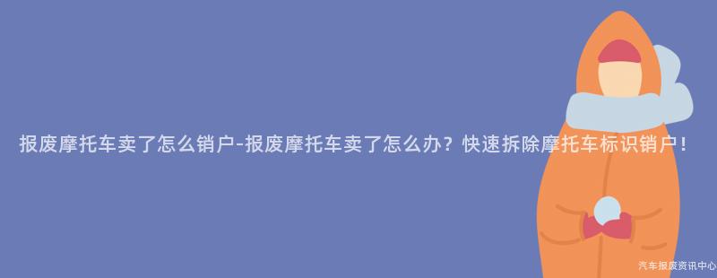 报废摩托车卖了怎么销户-报废摩托车卖了怎么办？快速拆除摩托车标识销户！