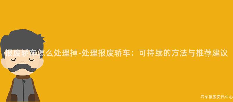 报废轿车怎么处理掉-处理报废轿车：可持续的方法与推荐建议