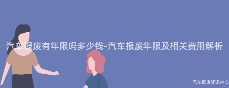 汽车报废有年限吗多少钱-汽车报废年限及相关费用解析