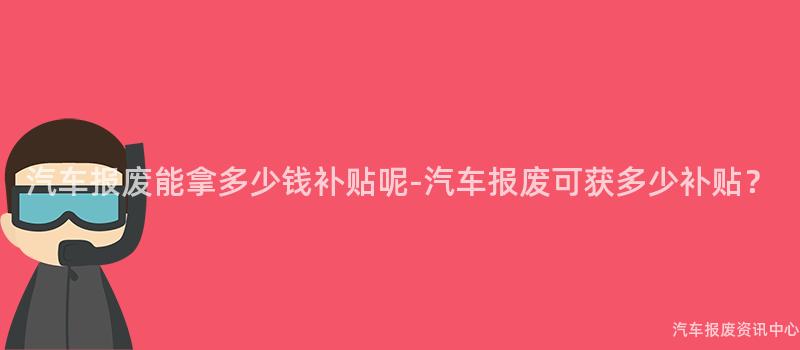 汽车报废能拿多少钱补贴呢-汽车报废可获多少补贴？