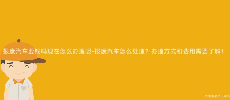 报废汽车要钱吗现在怎么办理呢-报废汽车怎么处理？办理方式和费用需要了解！