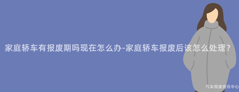 家庭轿车有报废期吗现在怎么办-家庭轿车报废后该怎么处理？