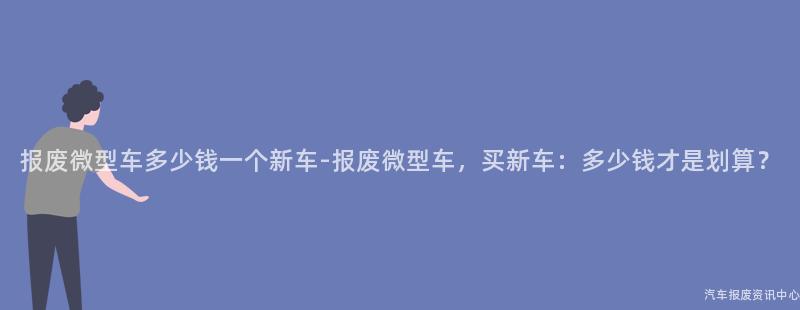 报废微型车多少钱一个新车-报废微型车，买新车：多少钱才是划算？