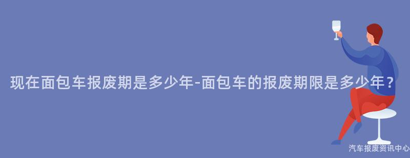 现在面包车报废期是多少年-面包车的报废期限是多少年？