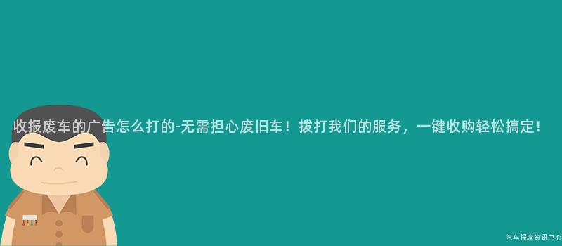 收报废车的广告怎么打的-无需担心废旧车！拨打我们的服务，一键收购轻松搞定！