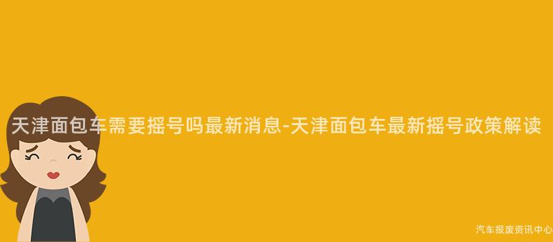 天津面包车需要摇号吗最新消息-天津面包车最新摇号政策解读