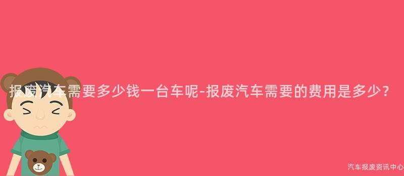 报废汽车需要多少钱一台车呢-报废汽车需要的费用是多少？
