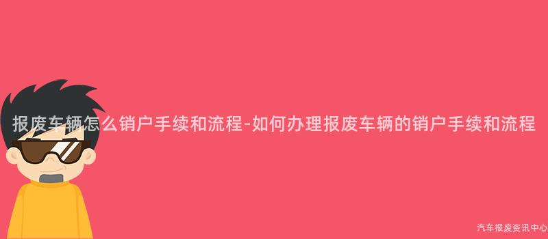 报废车辆怎么销户手续和流程-如何办理报废车辆的销户手续和流程