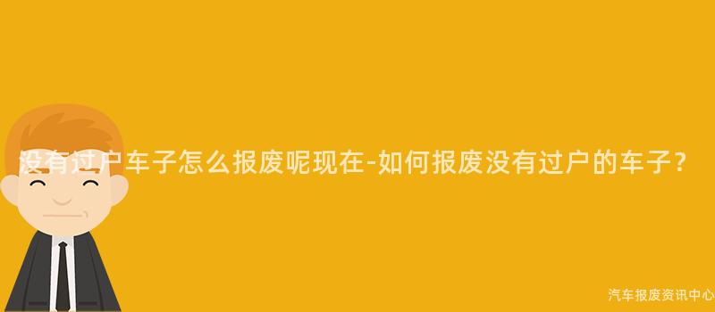 没有过户车子怎么报废呢现在-如何报废没有过户的车子？