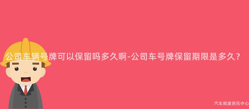 公司车辆号牌可以保留吗多久啊-公司车号牌保留期限是多久？