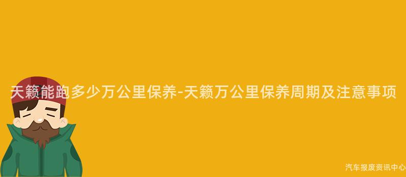 天籁能跑多少万公里保养-天籁万公里保养周期及注意事项